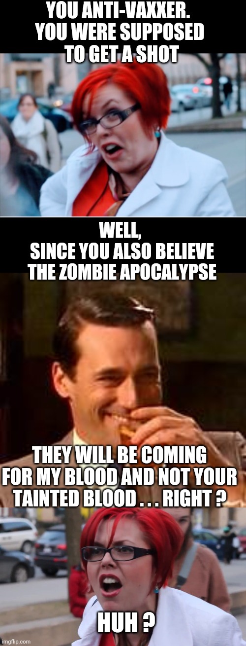 Zombies Luv PureBloods | YOU ANTI-VAXXER. 
YOU WERE SUPPOSED
 TO GET A SHOT; WELL, 
SINCE YOU ALSO BELIEVE THE ZOMBIE APOCALYPSE; THEY WILL BE COMING FOR MY BLOOD AND NOT YOUR TAINTED BLOOD . . . RIGHT ? HUH ? | image tagged in jon hamm mad men,liberals,clotsh0t,leftists,democrats,fauci | made w/ Imgflip meme maker