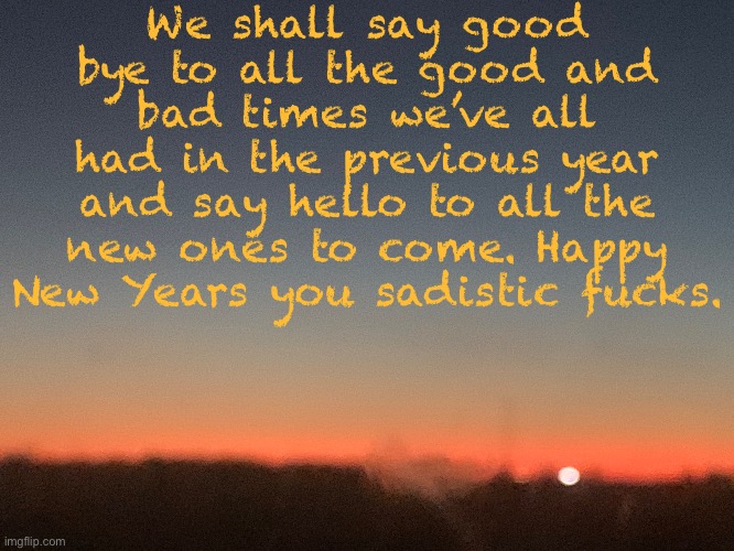 We shall say good bye to all the good and bad times we’ve all had in the previous year and say hello to all the new ones to come. Happy New Years you sadistic fucks. | made w/ Imgflip meme maker