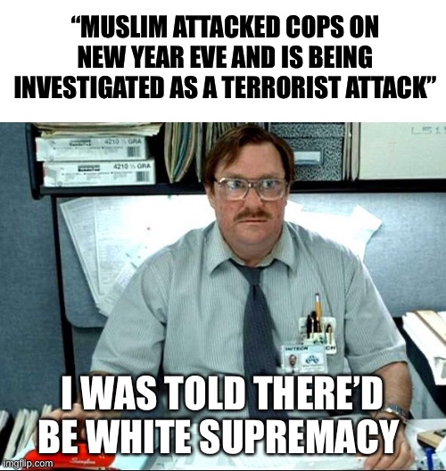 I Was Told There Would Be Meme | “MUSLIM ATTACKED COPS ON NEW YEAR EVE AND IS BEING INVESTIGATED AS A TERRORIST ATTACK”; I WAS TOLD THERE’D BE WHITE SUPREMACY | image tagged in memes,i was told there would be | made w/ Imgflip meme maker