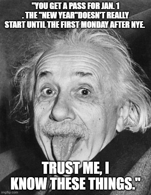 NYE, New Year, | "YOU GET A PASS FOR JAN. 1 . THE "NEW YEAR"DOESN'T REALLY START UNTIL THE FIRST MONDAY AFTER NYE. TRUST ME, I KNOW THESE THINGS." | image tagged in happy new year,new years resolutions,albert einstein | made w/ Imgflip meme maker