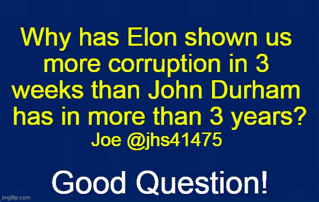 Common Sense Conservative | Why has Elon shown us 
more corruption in 3 
weeks than John Durham 
has in more than 3 years? Joe @jhs41475; Good Question! | image tagged in politics,elon musk,john durham,government corruption,censorship,swamp | made w/ Imgflip meme maker