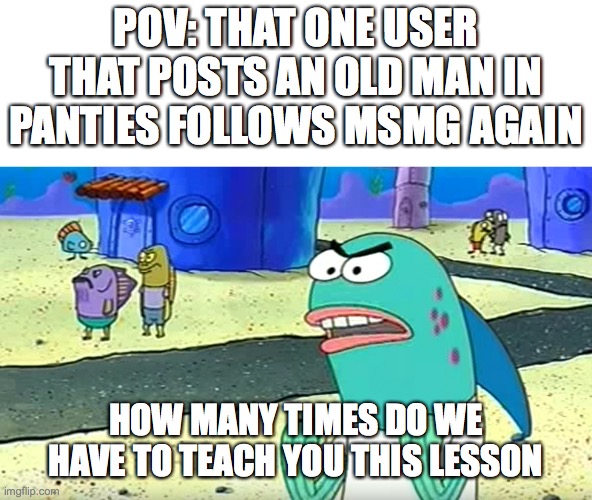 how many times do we have to teach you this lesson old man | POV: THAT ONE USER THAT POSTS AN OLD MAN IN PANTIES FOLLOWS MSMG AGAIN; HOW MANY TIMES DO WE HAVE TO TEACH YOU THIS LESSON | image tagged in how many times do we have to teach you this lesson old man | made w/ Imgflip meme maker