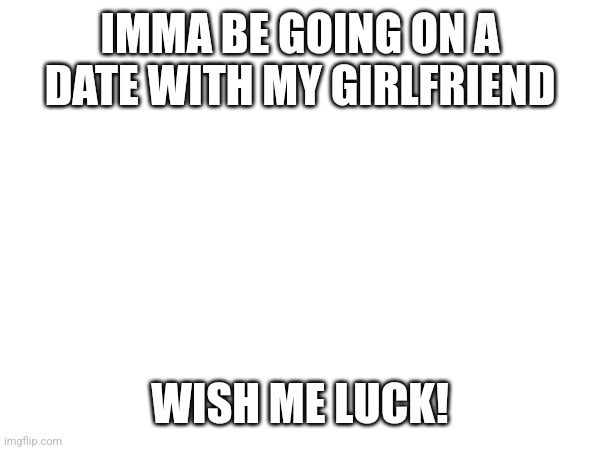 Here we go again | IMMA BE GOING ON A DATE WITH MY GIRLFRIEND; WISH ME LUCK! | image tagged in here we go again | made w/ Imgflip meme maker