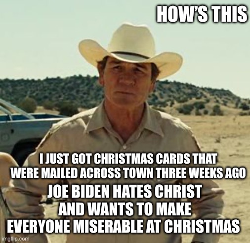 Tommy Lee Jones, No Country.. | I JUST GOT CHRISTMAS CARDS THAT WERE MAILED ACROSS TOWN THREE WEEKS AGO JOE BIDEN HATES CHRIST AND WANTS TO MAKE EVERYONE MISERABLE AT CHRIS | image tagged in tommy lee jones no country | made w/ Imgflip meme maker