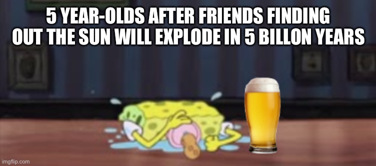 Spongebob depressed at the bar with beer | 5 YEAR-OLDS AFTER FRIENDS FINDING OUT THE SUN WILL EXPLODE IN 5 BILLON YEARS | image tagged in spongebob depressed at the bar with beer | made w/ Imgflip meme maker