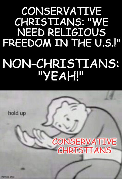 Religious Freedom |  CONSERVATIVE CHRISTIANS: "WE NEED RELIGIOUS FREEDOM IN THE U.S.!"; NON-CHRISTIANS: "YEAH!"; CONSERVATIVE CHRISTIANS | image tagged in blank black,fallout hold up,conservative christians,hypocrisy | made w/ Imgflip meme maker