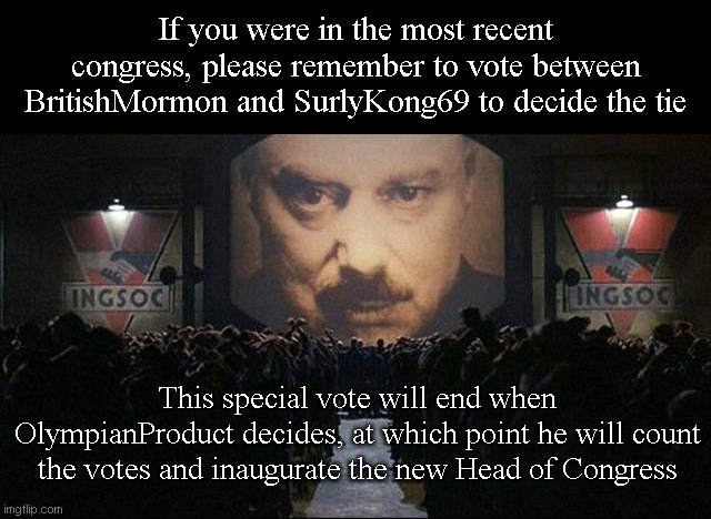Cast your vote on this image if you haven't already https://imgflip.com/i/760mg8 | If you were in the most recent congress, please remember to vote between BritishMormon and SurlyKong69 to decide the tie; This special vote will end when OlympianProduct decides, at which point he will count the votes and inaugurate the new Head of Congress | image tagged in big brother 1984 | made w/ Imgflip meme maker