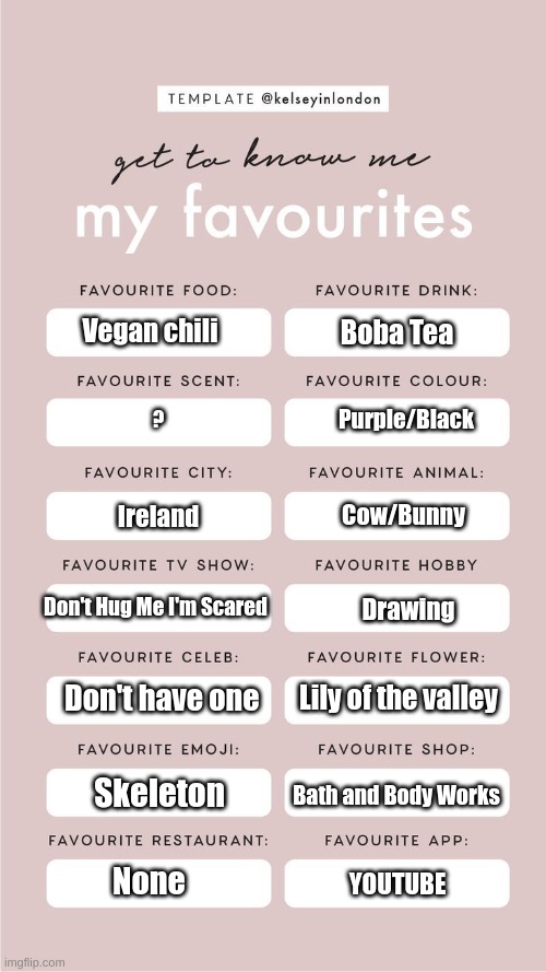 Get to Know me! | Vegan chili; Boba Tea; Purple/Black; ? Cow/Bunny; Ireland; Don't Hug Me I'm Scared; Drawing; Lily of the valley; Don't have one; Skeleton; Bath and Body Works; None; YOUTUBE | made w/ Imgflip meme maker