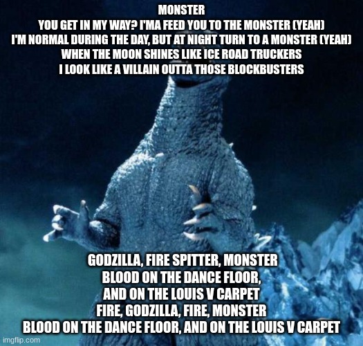 song shitpost 3 | MONSTER
YOU GET IN MY WAY? I'MA FEED YOU TO THE MONSTER (YEAH)
I'M NORMAL DURING THE DAY, BUT AT NIGHT TURN TO A MONSTER (YEAH)
WHEN THE MOON SHINES LIKE ICE ROAD TRUCKERS
I LOOK LIKE A VILLAIN OUTTA THOSE BLOCKBUSTERS; GODZILLA, FIRE SPITTER, MONSTER
BLOOD ON THE DANCE FLOOR, AND ON THE LOUIS V CARPET
FIRE, GODZILLA, FIRE, MONSTER
BLOOD ON THE DANCE FLOOR, AND ON THE LOUIS V CARPET | image tagged in laughing godzilla | made w/ Imgflip meme maker