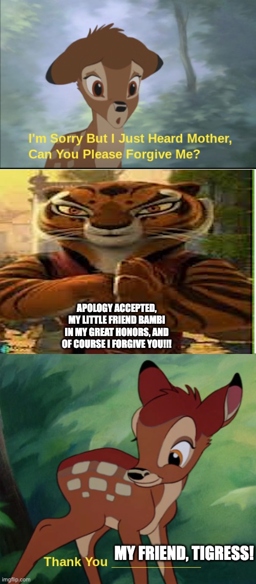 my | APOLOGY ACCEPTED, MY LITTLE FRIEND BAMBI IN MY GREAT HONORS, AND OF COURSE I FORGIVE YOU!!! MY FRIEND, TIGRESS! | image tagged in dont you squidward | made w/ Imgflip meme maker