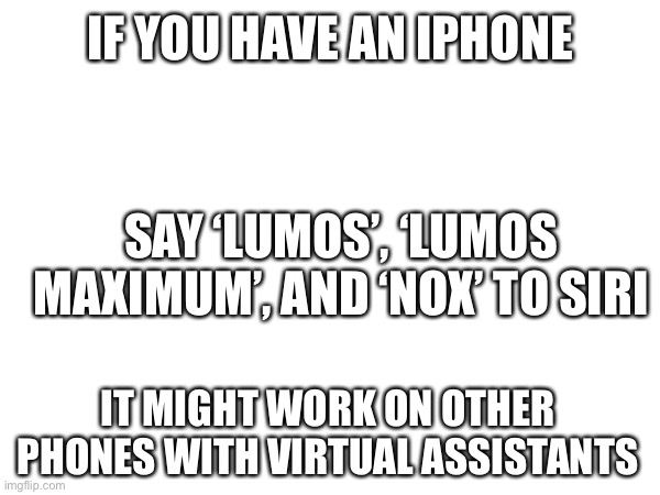 Lumos and Nox |  IF YOU HAVE AN IPHONE; SAY ‘LUMOS’, ‘LUMOS MAXIMUM’, AND ‘NOX’ TO SIRI; IT MIGHT WORK ON OTHER PHONES WITH VIRTUAL ASSISTANTS | image tagged in lumos,nox | made w/ Imgflip meme maker