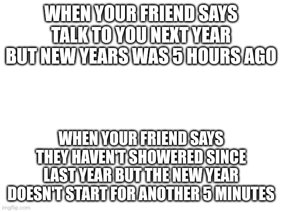 New Year meme | WHEN YOUR FRIEND SAYS TALK TO YOU NEXT YEAR BUT NEW YEARS WAS 5 HOURS AGO; WHEN YOUR FRIEND SAYS THEY HAVEN'T SHOWERED SINCE LAST YEAR BUT THE NEW YEAR DOESN'T START FOR ANOTHER 5 MINUTES | image tagged in blank white template | made w/ Imgflip meme maker