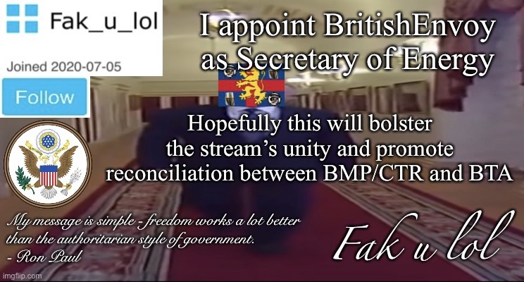 W I D E Fak_u_lol Presidential announcement template | I appoint BritishEnvoy as Secretary of Energy; Hopefully this will bolster the stream’s unity and promote reconciliation between BMP/CTR and BTA | image tagged in w i d e fak_u_lol presidential announcement template | made w/ Imgflip meme maker