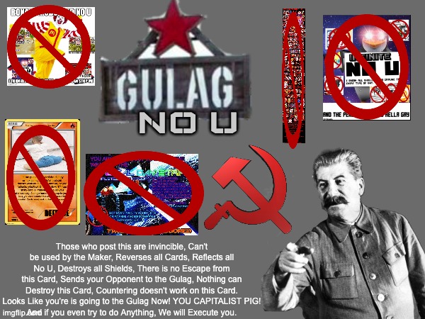 Gulag No U | NO U; Those who post this are invincible, Can't be used by the Maker, Reverses all Cards, Reflects all No U, Destroys all Shields, There is no Escape from this Card, Sends your Opponent to the Gulag, Nothing can Destroy this Card, Countering doesn't work on this Card.
Looks Like you're is going to the Gulag Now! YOU CAPITALIST PIG!
And if you even try to do Anything, We will Execute you. | image tagged in no u,gulag,soviet union,memes,my angry war,uno reverse card | made w/ Imgflip meme maker
