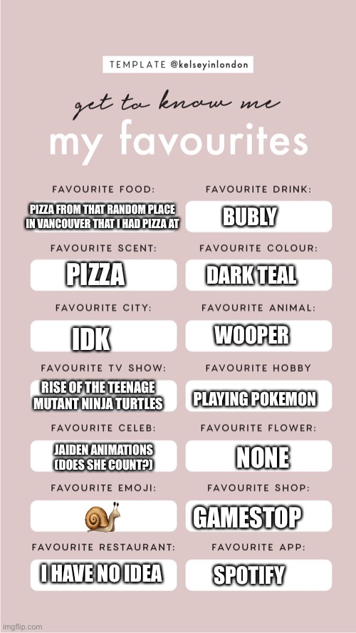 I found the template on Google by looking up “get to know me template” | PIZZA FROM THAT RANDOM PLACE IN VANCOUVER THAT I HAD PIZZA AT; BUBLY; PIZZA; DARK TEAL; WOOPER; IDK; RISE OF THE TEENAGE MUTANT NINJA TURTLES; PLAYING POKEMON; JAIDEN ANIMATIONS (DOES SHE COUNT?); NONE; 🐌; GAMESTOP; I HAVE NO IDEA; SPOTIFY | image tagged in get to know me | made w/ Imgflip meme maker