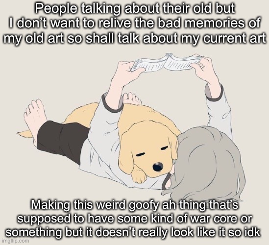 Avogado6 | People talking about their old but I don’t want to relive the bad memories of my old art so shall talk about my current art; Making this weird goofy ah thing that’s supposed to have some kind of war core or something but it doesn’t really look like it so idk | image tagged in avogado6 | made w/ Imgflip meme maker
