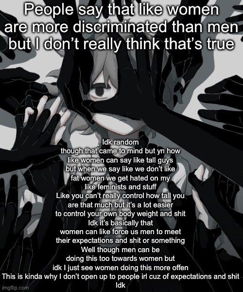 Idk just a random thought | Idk random though that came to mind but yn how like women can say like tall guys but when we say like we don’t like fat women we get hated on my like feminists and stuff
Like you can’t really control how tall you are that much but it’s a lot easier to control your own body weight and shit
Idk it’s basically that women can like force us men to meet their expectations and shit or something
Well though men can be doing this too towards women but idk I just see women doing this more offen
This is kinda why I don’t open up to people irl cuz of expectations and shit
Idk; People say that like women are more discriminated than men but I don’t really think that’s true | image tagged in avogado6 depression | made w/ Imgflip meme maker