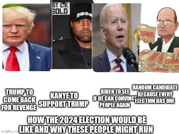 The American 2024 election | RANDOM CANDIDATE BECAUSE EVERY ELECTION HAS ONE; BIDEN TO SEE IF HE CAN CONVINCE PEOPLE AGAIN; TRUMP TO COME BACK FOR REVENGE; KANYE TO SUPPORT TRUMP; HOW THE 2024 ELECTION WOULD BE LIKE AND WHY THESE PEOPLE MIGHT RUN | image tagged in funny memes | made w/ Imgflip meme maker