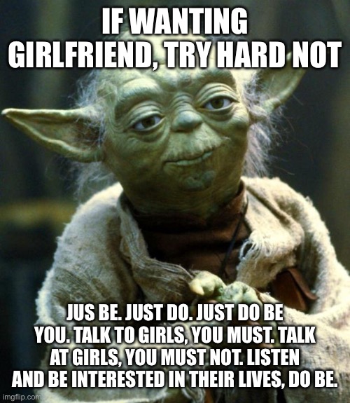 Star Wars Yoda Meme | IF WANTING GIRLFRIEND, TRY HARD NOT; JUS BE. JUST DO. JUST DO BE YOU. TALK TO GIRLS, YOU MUST. TALK AT GIRLS, YOU MUST NOT. LISTEN AND BE INTERESTED IN THEIR LIVES, DO BE. | image tagged in memes,star wars yoda | made w/ Imgflip meme maker