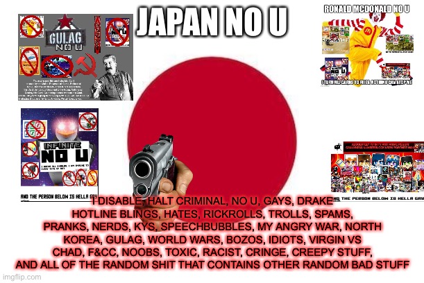 Japan No U (blook note: disables too many things lol) | JAPAN NO U; I DISABLE, HALT CRIMINAL, NO U, GAYS, DRAKE HOTLINE BLINGS, HATES, RICKROLLS, TROLLS, SPAMS, PRANKS, NERDS, KYS, SPEECHBUBBLES, MY ANGRY WAR, NORTH KOREA, GULAG, WORLD WARS, BOZOS, IDIOTS, VIRGIN VS CHAD, F&CC, NOOBS, TOXIC, RACIST, CRINGE, CREEPY STUFF, AND ALL OF THE RANDOM SHIT THAT CONTAINS OTHER RANDOM BAD STUFF | image tagged in japan | made w/ Imgflip meme maker