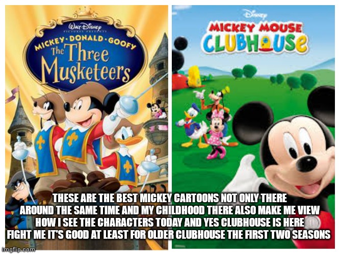 My 2 favorite Mickey adaptations of all time | THESE ARE THE BEST MICKEY CARTOONS NOT ONLY THERE AROUND THE SAME TIME AND MY CHILDHOOD THERE ALSO MAKE ME VIEW HOW I SEE THE CHARACTERS TODAY AND YES CLUBHOUSE IS HERE FIGHT ME IT'S GOOD AT LEAST FOR OLDER CLUBHOUSE THE FIRST TWO SEASONS | image tagged in funny memes | made w/ Imgflip meme maker