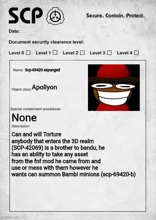 I turned a Dave and bambi character into an scp because I thought It was funny | Scp-69420 expunged; Apollyon; None; Can and will Torture anybody that enters the 3D realm (SCP-42069) is a brother to bandu, he has an ability to take any asset from the fnf mod he came from and use or mess with them however he wants can summon Bambi minions (scp-69420-b) | image tagged in scp document,dave and bambi | made w/ Imgflip meme maker