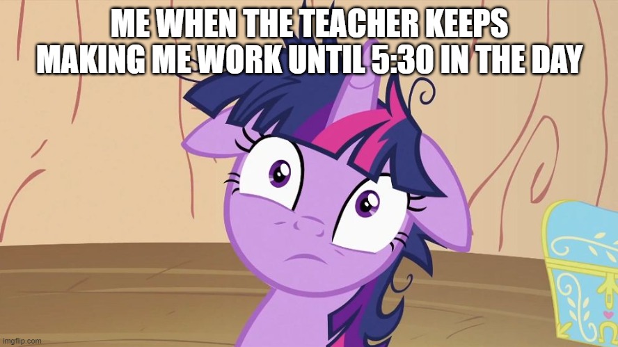Messy Twilight Sparkle | ME WHEN THE TEACHER KEEPS MAKING ME WORK UNTIL 5:30 IN THE DAY | image tagged in messy twilight sparkle | made w/ Imgflip meme maker