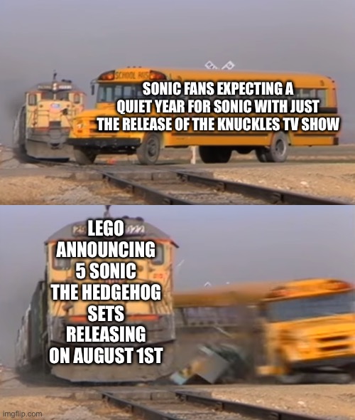More Sonic Lego Sets | SONIC FANS EXPECTING A QUIET YEAR FOR SONIC WITH JUST THE RELEASE OF THE KNUCKLES TV SHOW; LEGO ANNOUNCING 5 SONIC THE HEDGEHOG SETS RELEASING ON AUGUST 1ST | image tagged in a train hitting a school bus | made w/ Imgflip meme maker