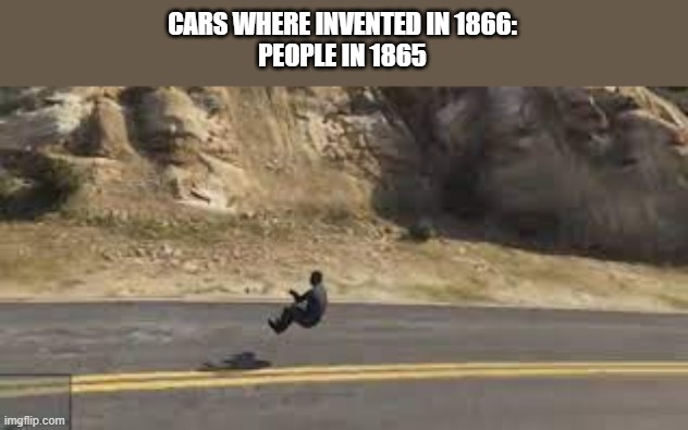 Don't ask | CARS WHERE INVENTED IN 1866:
PEOPLE IN 1865 | image tagged in car | made w/ Imgflip meme maker