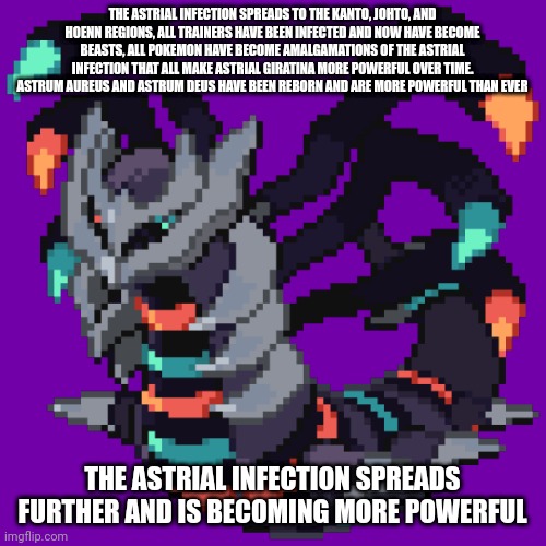 The Legendaries of the three infected reigions have become infected as well | THE ASTRIAL INFECTION SPREADS TO THE KANTO, JOHTO, AND HOENN REGIONS, ALL TRAINERS HAVE BEEN INFECTED AND NOW HAVE BECOME BEASTS, ALL POKEMON HAVE BECOME AMALGAMATIONS OF THE ASTRIAL INFECTION THAT ALL MAKE ASTRIAL GIRATINA MORE POWERFUL OVER TIME. ASTRUM AUREUS AND ASTRUM DEUS HAVE BEEN REBORN AND ARE MORE POWERFUL THAN EVER; THE ASTRIAL INFECTION SPREADS FURTHER AND IS BECOMING MORE POWERFUL | made w/ Imgflip meme maker
