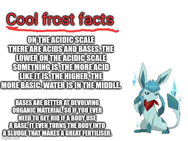 ON THE ACIDIC SCALE THERE ARE ACIDS AND BASES. THE LOWER ON THE ACIDIC SCALE SOMETHING IS, THE MORE ACID LIKE IT IS. THE HIGHER, THE MORE BASIC. WATER IS IN THE MIDDLE. Cool frost facts; BASES ARE BETTER AT DEVOLVING ORGANIC MATERIAL. SO IF YOU EVER NEED TO GET RID IF A BODY USE A BASE. IT EVEN TURNS THE BODY INTO A SLUDGE THAT MAKES A GREAT FERTILISER. | made w/ Imgflip meme maker