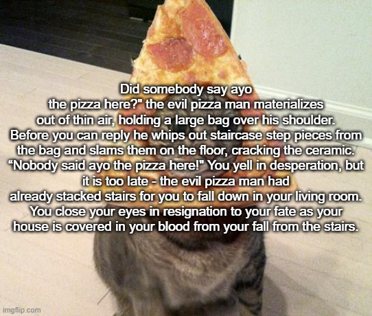 ayo the pizza here | Did somebody say ayo the pizza here?" the evil pizza man materializes out of thin air, holding a large bag over his shoulder.

Before you can reply he whips out staircase step pieces from the bag and slams them on the floor, cracking the ceramic.

“Nobody said ayo the pizza here!" You yell in desperation, but it is too late - the evil pizza man had already stacked stairs for you to fall down in your living room.

You close your eyes in resignation to your fate as your house is covered in your blood from your fall from the stairs. | image tagged in pizza cat | made w/ Imgflip meme maker