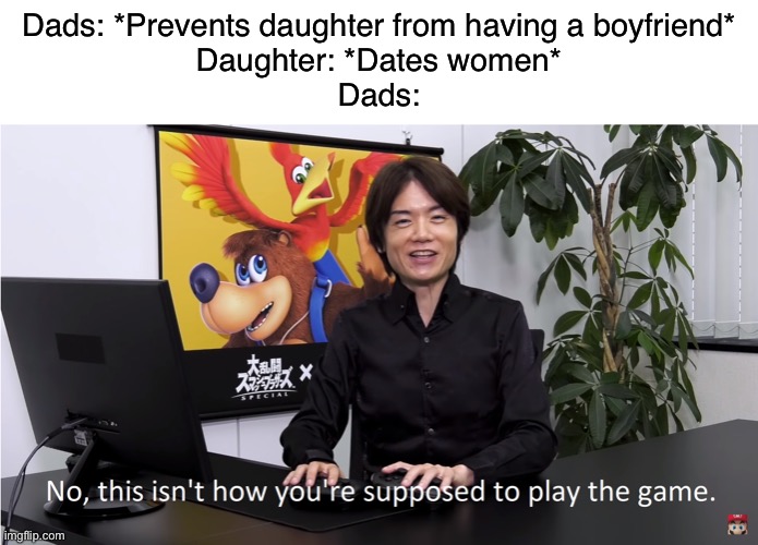 I mean- | Dads: *Prevents daughter from having a boyfriend*
Daughter: *Dates women*
Dads: | image tagged in this isn't how you're supposed to play the game | made w/ Imgflip meme maker