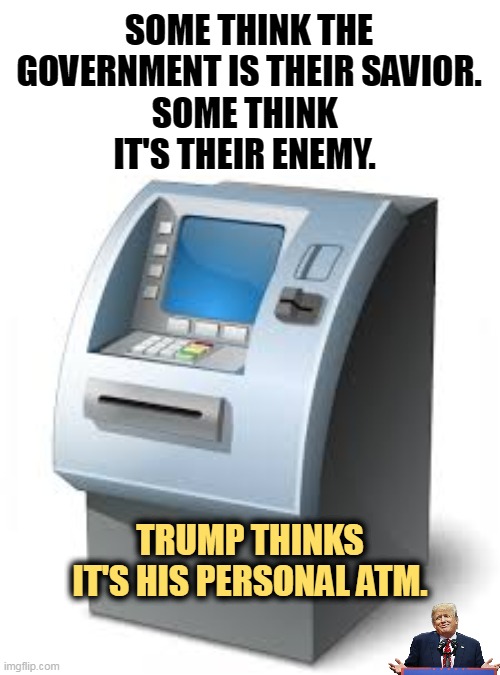 The grifter's dream. | SOME THINK THE GOVERNMENT IS THEIR SAVIOR. SOME THINK IT'S THEIR ENEMY. TRUMP THINKS IT'S HIS PERSONAL ATM. | image tagged in atm,trump,greedy,liar,con man | made w/ Imgflip meme maker