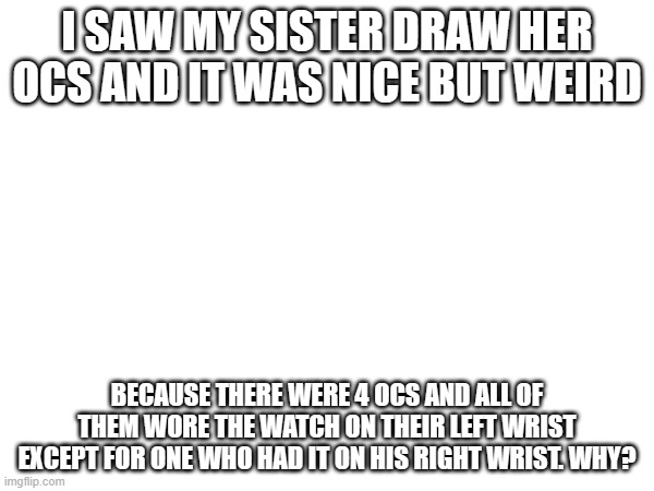 why would she make 3 of them have it on their left wrist but only 1 have it on their right wrist? | I SAW MY SISTER DRAW HER OCS AND IT WAS NICE BUT WEIRD; BECAUSE THERE WERE 4 OCS AND ALL OF THEM WORE THE WATCH ON THEIR LEFT WRIST EXCEPT FOR ONE WHO HAD IT ON HIS RIGHT WRIST. WHY? | made w/ Imgflip meme maker