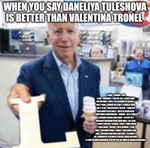 Valentina Tronel > Daneliya Tuleshova | WHEN YOU SAY DANELIYA TULESHOVA IS BETTER THAN VALENTINA TRONEL; + RATIO + WRONG + GET A JOB + UNFUNNY + YOU FELL OFF + NEVER LIKED YOU ANYWAY + COPE + UR ALLERGIC TO GLUTEN + DON'T CARE + CRINGE UR A KID + LITERALLY SHUT THE F**K UP + GALILEO DID IT BETTER + YOUR AVI WAS MADE IN MS EXCEL + UR BF IS KINDA UGLY + I HAVE MORE SUBSCRIBERS + OWNED + UR A TODDLER + REVERSE DOUBLE TAKE BACK + U SLEEP IN A DIFFERENT BEDROOM FROM YOUR WIFE + GET REKT + I SAID IT BETTER + U SMELL + COPY + WHO ASKED + DEAD GAME + SEETHE + UR A COWARD + STAY MAD + YOU MAIN YUUMI + AIRED + YOU DRIVE A FIAT 500 + THE HOOD WATCHES XQC NOW + YO MAMA + OK + CURRENTLY LISTENING TO RIZZLE KICKS WITHOUT U. PLUS UR MIND NUMBINGLY STUPID PLUS UR VOICE IS RONALD MCDONALD. | image tagged in joe holding the letter l,funny,daneliya tuleshova sucks,forza valentina tronel,eurovision,singer | made w/ Imgflip meme maker