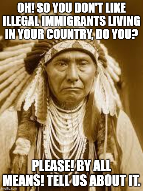 Native American | OH! SO YOU DON'T LIKE ILLEGAL IMMIGRANTS LIVING IN YOUR COUNTRY, DO YOU? PLEASE! BY ALL MEANS! TELL US ABOUT IT. | image tagged in native american | made w/ Imgflip meme maker