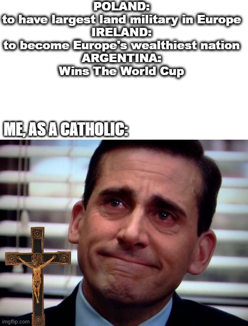 Being Catholic | POLAND:

to have largest land military in Europe

IRELAND:

to become Europe's wealthiest nation

ARGENTINA:

Wins The World Cup; ME, AS A CATHOLIC: | image tagged in the office crying | made w/ Imgflip meme maker