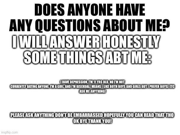 Common guys don’t be shy ask! | DOES ANYONE HAVE ANY QUESTIONS ABOUT ME? I WILL ANSWER HONESTLY 
SOME THINGS ABT ME:; I HAVE DEPRESSION. I’M 11 YRS OLD. NO I’M NOT CURRENTLY DATING ANYONE. I’M A GIRL. AND I’M BISEXUAL( MEANS I LIKE BOTH BOYS AND GIRLS BUT I PREFER BOYS) ETC
ASK ME ANYTHING! PLEASE ASK ANYTHING DON’T BE EMBARRASSED HOPEFULLY YOU CAN READ THAT THO 
OK BYE THANK YOU! | image tagged in questions | made w/ Imgflip meme maker