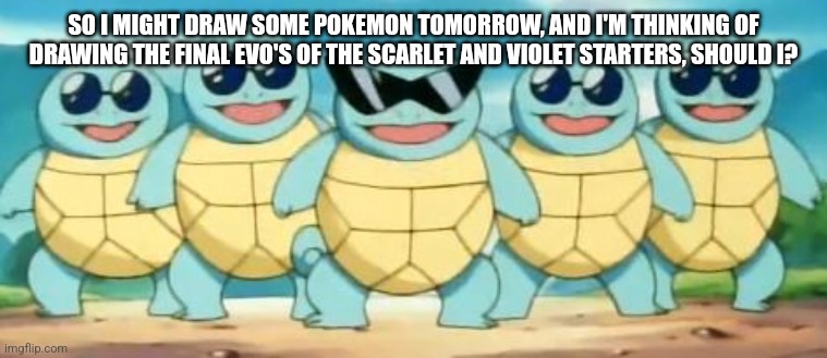Squirtle Squad | SO I MIGHT DRAW SOME POKEMON TOMORROW, AND I'M THINKING OF DRAWING THE FINAL EVO'S OF THE SCARLET AND VIOLET STARTERS, SHOULD I? | image tagged in squirtle squad | made w/ Imgflip meme maker