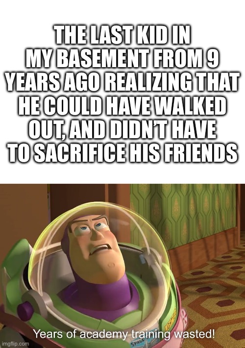Sacrifice | THE LAST KID IN MY BASEMENT FROM 9 YEARS AGO REALIZING THAT HE COULD HAVE WALKED OUT, AND DIDN’T HAVE TO SACRIFICE HIS FRIENDS | image tagged in blank white template,years of academy training wasted | made w/ Imgflip meme maker