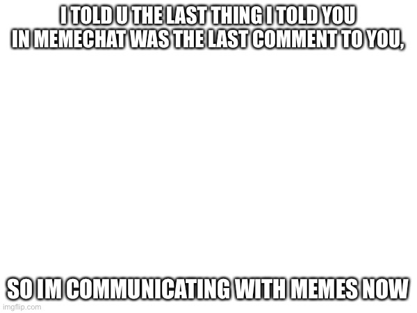 I TOLD U THE LAST THING I TOLD YOU IN MEMECHAT WAS THE LAST COMMENT TO YOU, SO IM COMMUNICATING WITH MEMES NOW | made w/ Imgflip meme maker