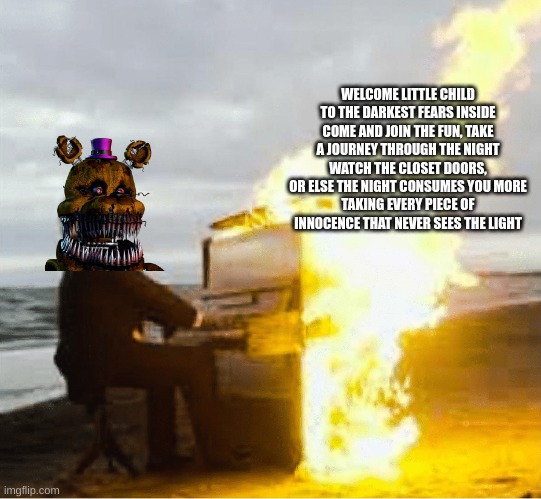 so frickin' good | WELCOME LITTLE CHILD TO THE DARKEST FEARS INSIDE
COME AND JOIN THE FUN, TAKE A JOURNEY THROUGH THE NIGHT
WATCH THE CLOSET DOORS, OR ELSE THE NIGHT CONSUMES YOU MORE
TAKING EVERY PIECE OF INNOCENCE THAT NEVER SEES THE LIGHT | image tagged in fnaf | made w/ Imgflip meme maker