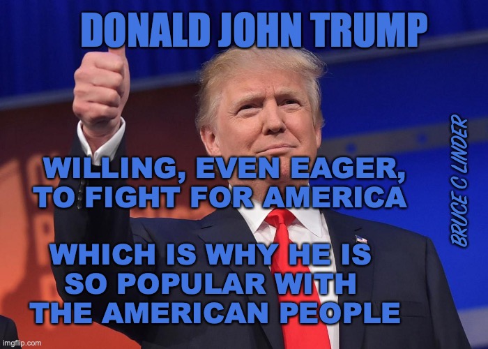 A Fighter for America | DONALD JOHN TRUMP; WILLING, EVEN EAGER, 
TO FIGHT FOR AMERICA; BRUCE C LINDER; WHICH IS WHY HE IS 
SO POPULAR WITH 
THE AMERICAN PEOPLE | image tagged in donald trump,america,ready,willing,able | made w/ Imgflip meme maker