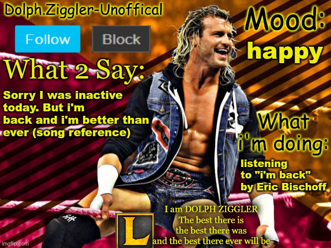 LucotIC's DOLPH ZIGGLER announcement temp (14#) | happy; Sorry I was inactive today. But i'm back and i'm better than ever (song reference); listening to "i'm back" by Eric Bischoff | image tagged in lucotic's dolph ziggler announcement temp 14 | made w/ Imgflip meme maker