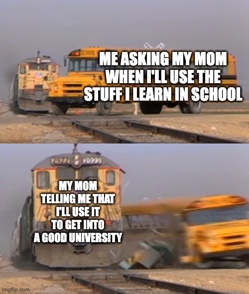 mmhmm | ME ASKING MY MOM WHEN I'LL USE THE STUFF I LEARN IN SCHOOL; MY MOM TELLING ME THAT I'LL USE IT TO GET INTO A GOOD UNIVERSITY | image tagged in a train hitting a school bus | made w/ Imgflip meme maker