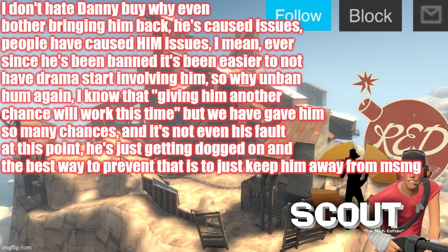 scouts 4 announcement temp | I don't hate Danny buy why even bother bringing him back, he's caused issues, people have caused HIM issues, I mean, ever since he's been banned it's been easier to not have drama start involving him, so why unban hum again, I know that "giving him another chance will work this time" but we have gave him so many chances, and it's not even his fault at this point, he's just getting dogged on and the best way to prevent that is to just keep him away from msmg | image tagged in scouts 4 announcement temp | made w/ Imgflip meme maker