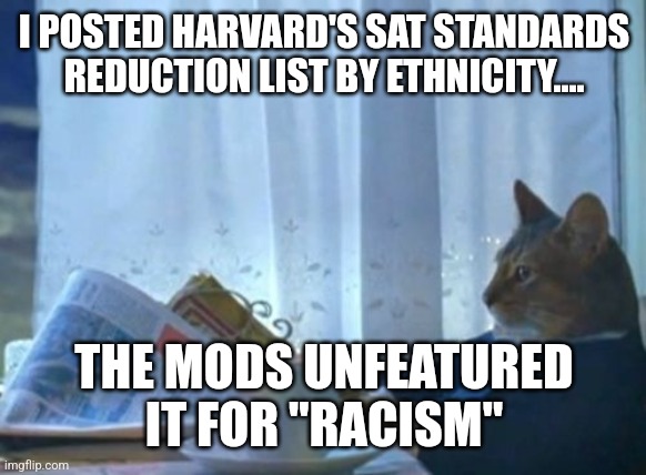 I Should Buy A Boat Cat Meme | I POSTED HARVARD'S SAT STANDARDS REDUCTION LIST BY ETHNICITY.... THE MODS UNFEATURED IT FOR "RACISM" | image tagged in memes,i should buy a boat cat | made w/ Imgflip meme maker