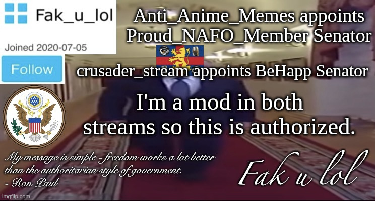 "I am the Senate" - Palpatine | Anti_Anime_Memes appoints Proud_NAFO_Member Senator; crusader_stream appoints BeHapp Senator; I'm a mod in both streams so this is authorized. | image tagged in w i d e fak_u_lol presidential announcement template | made w/ Imgflip meme maker