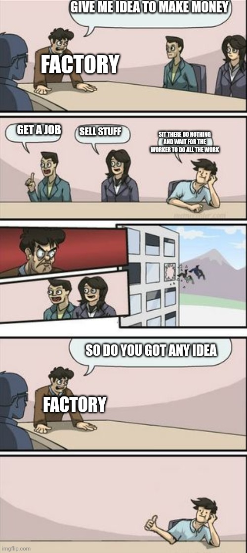 Boardroom Meeting Sugg 2 | GIVE ME IDEA TO MAKE MONEY; FACTORY; GET A JOB; SIT THERE DO NOTHING AND WAIT FOR THE WORKER TO DO ALL THE WORK; SELL STUFF; SO DO YOU GOT ANY IDEA; FACTORY | image tagged in boardroom meeting sugg 2 | made w/ Imgflip meme maker